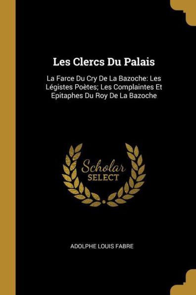 Les Clercs Du Palais: La Farce Du Cry De La Bazoche: Les Légistes Poètes; Les Complaintes Et Epitaphes Du Roy De La Bazoche (French Edition)