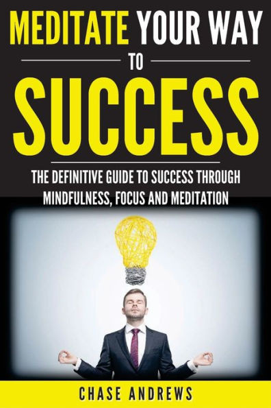 Meditate Your Way To Success: The Definitive Guide To Mindfulness, Focus And Meditation: How Meditation Is An Integral Part Of Success And Why You ... (Your Path To Success: A Five Part Series)