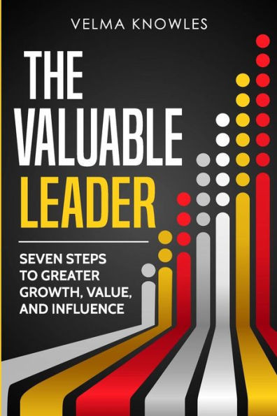 The Valuable Leader: Seven Steps To Greater Growth, Value, And Influence