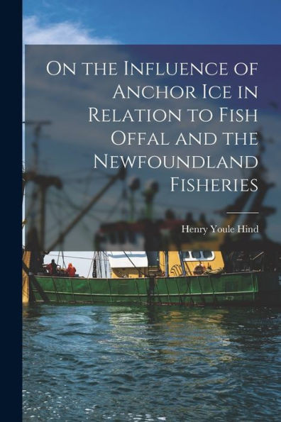 On The Influence Of Anchor Ice In Relation To Fish Offal And The Newfoundland Fisheries [Microform]