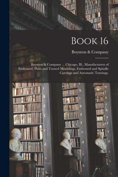 Book 16: Boynton & Company ... Chicago, Ill., Manufacturers Of Embossed, Plain And Turned Mouldings, Embossed And Spindle Carvings And Automatic Turnings.