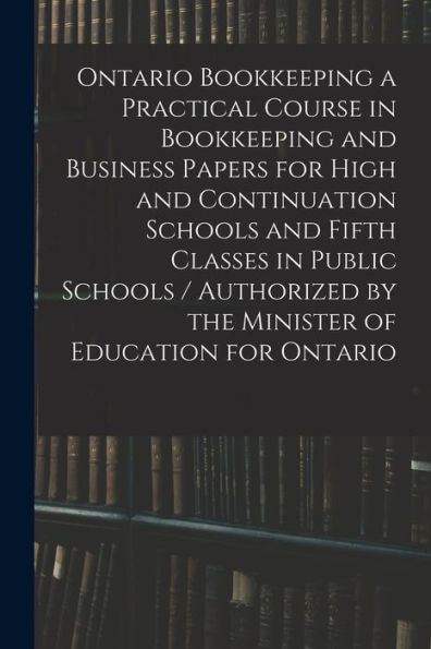 Ontario Bookkeeping A Practical Course In Bookkeeping And Business Papers For High And Continuation Schools And Fifth Classes In Public Schools / Authorized By The Minister Of Education For Ontario