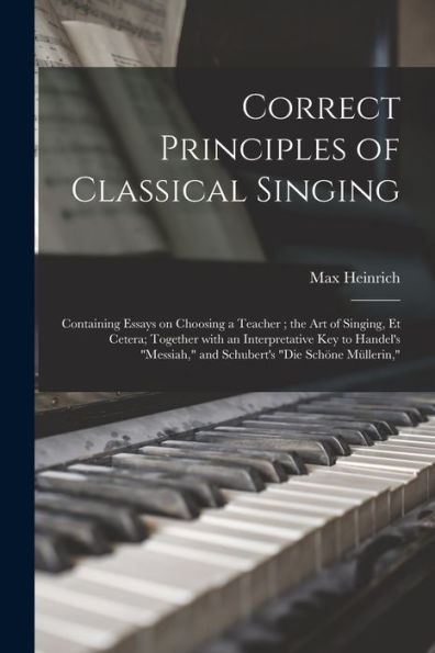 Correct Principles Of Classical Singing: Containing Essays On Choosing A Teacher; The Art Of Singing, Et Cetera; Together With An Interpretative Key ... Messiah, And Schubert'S Die Sch÷Ne M?llerin,