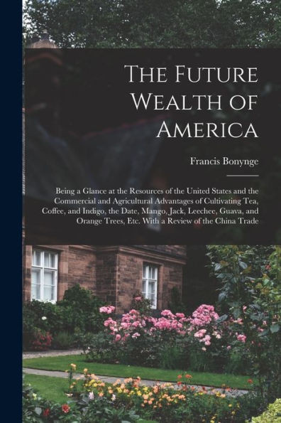 The Future Wealth Of America: Being A Glance At The Resources Of The United States And The Commercial And Agricultural Advantages Of Cultivating Tea, ... Orange Trees, Etc. With A Review Of The...