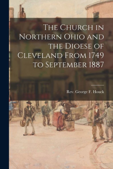 The Church In Northern Ohio And The Dioese Of Cleveland From 1749 To September 1887