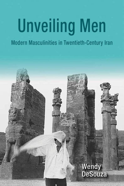 Unveiling Men: Modern Masculinities In Twentieth-Century Iran (Gender, Culture, And Politics In The Middle East)