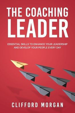 The Coaching Leader: Essential Skills To Enhance Your Leadership And Develop Your People Every Day