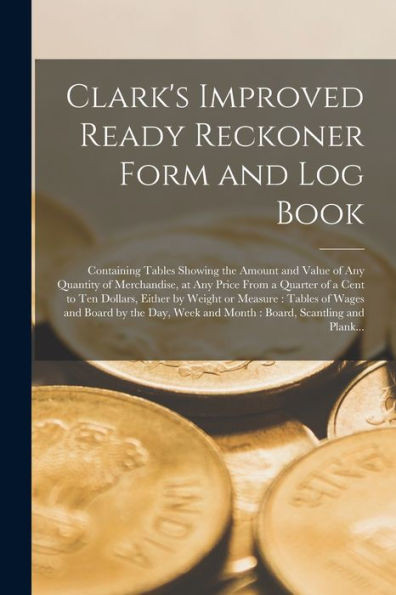 Clark'S Improved Ready Reckoner Form And Log Book [Microform]: Containing Tables Showing The Amount And Value Of Any Quantity Of Merchandise, At Any ... Or Measure: Tables Of Wages And Board...