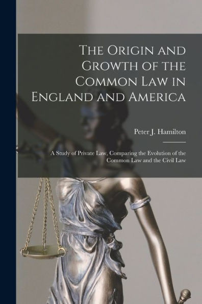 The Origin And Growth Of The Common Law In England And America: A Study Of Private Law, Comparing The Evolution Of The Common Law And The Civil Law