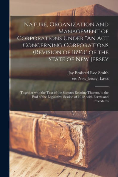 Nature, Organization and Management of Corporations Under An Act Concerning Corporations (revision of 1896) of the State of New Jersey: Together With ... of the Legislative Session of 1912, With...