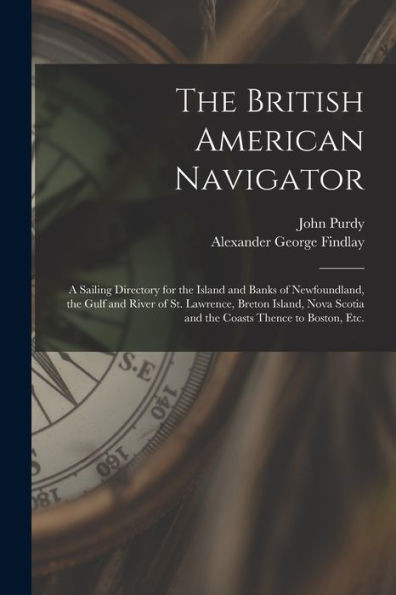 The British American Navigator [microform]: a Sailing Directory for the Island and Banks of Newfoundland, the Gulf and River of St. Lawrence, Breton ... Scotia and the Coasts Thence to Boston, Etc.