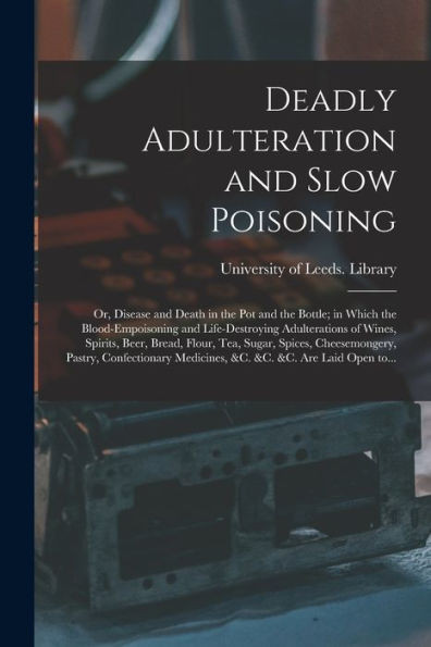 Deadly Adulteration and Slow Poisoning: or, Disease and Death in the Pot and the Bottle; in Which the Blood-empoisoning and Life-destroying ... Cheesemongery, Pastry, Confectionary...