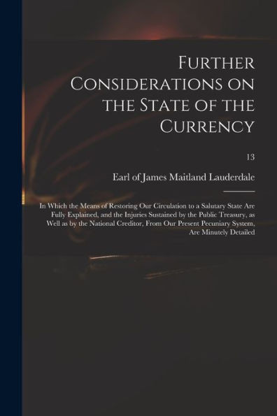 Further Considerations on the State of the Currency: in Which the Means of Restoring Our Circulation to a Salutary State Are Fully Explained, and the ... National Creditor, From Our Present...; 13