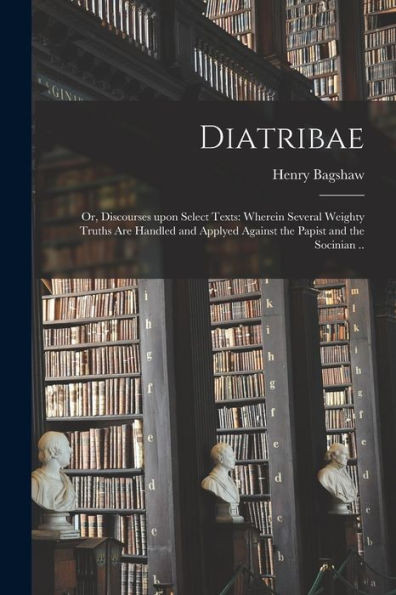 Diatribae; or, Discourses Upon Select Texts: Wherein Several Weighty Truths Are Handled and Applyed Against the Papist and the Socinian ..