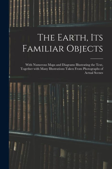 The Earth, Its Familiar Objects: With Numerous Maps and Diagrams Illustrating the Text, Together With Many Illustrations Taken From Photographs of Actual Scenes