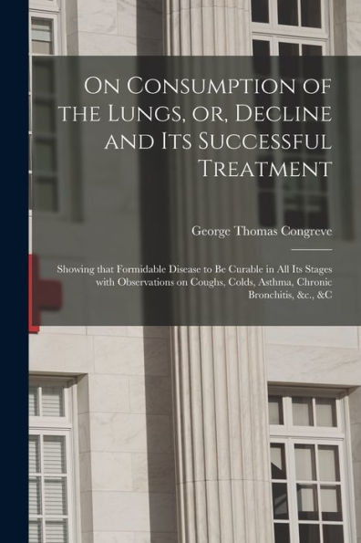 On Consumption of the Lungs, or, Decline and Its Successful Treatment [electronic Resource]: Showing That Formidable Disease to Be Curable in All Its ... Colds, Asthma, Chronic Bronchitis, &c., &c