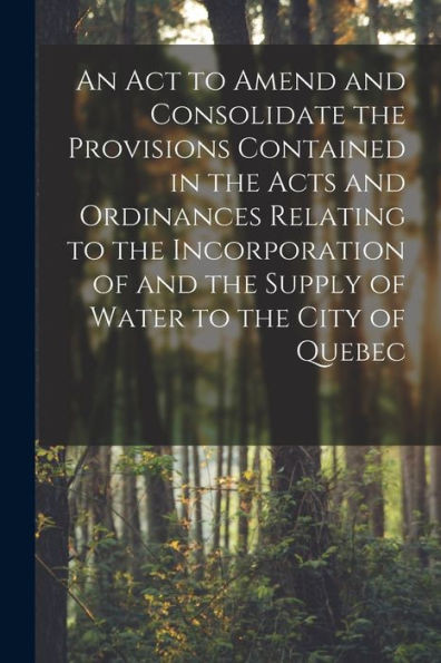 An Act to Amend and Consolidate the Provisions Contained in the Acts and Ordinances Relating to the Incorporation of and the Supply of Water to the City of Quebec [microform]