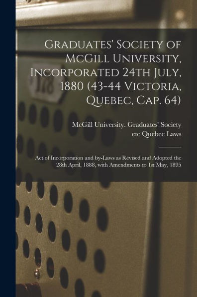 Graduates' Society of McGill University, Incorporated 24th July, 1880 (43-44 Victoria, Quebec, Cap. 64) [microform]: Act of Incorporation and By-laws ... April, 1888, With Amendments to 1st May, 1895