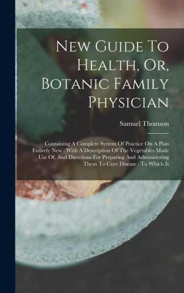 New Guide To Health, Or, Botanic Family Physician: Containing A Complete System Of Practice On A Plan Entirely New: With A Description Of The ... Them To Cure Disease: To Which Is