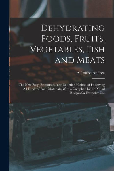 Dehydrating Foods, Fruits, Vegetables, Fish and Meats: The New Easy, Economical and Superior Method of Preserving All Kinds of Food Materials, With a Complete Line of Good Recipes for Everyday Use