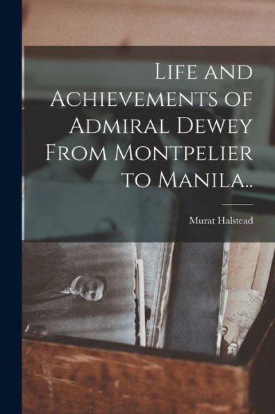 Life and Achievements of Admiral Dewey From Montpelier to Manila..
