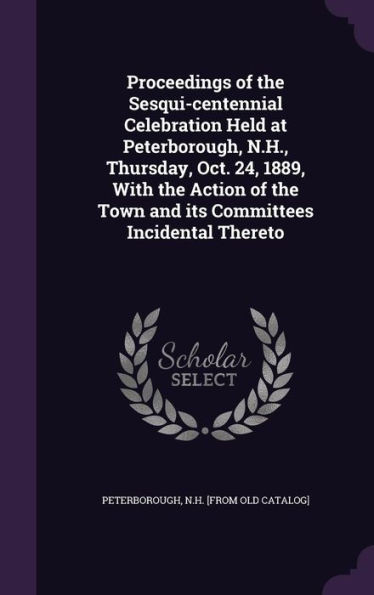 Proceedings of the Sesqui-centennial Celebration Held at Peterborough, N.H., Thursday, Oct. 24, 1889, With the Action of the Town and its Committees Incidental Thereto
