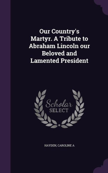 Our Country's Martyr. A Tribute to Abraham Lincoln our Beloved and Lamented President