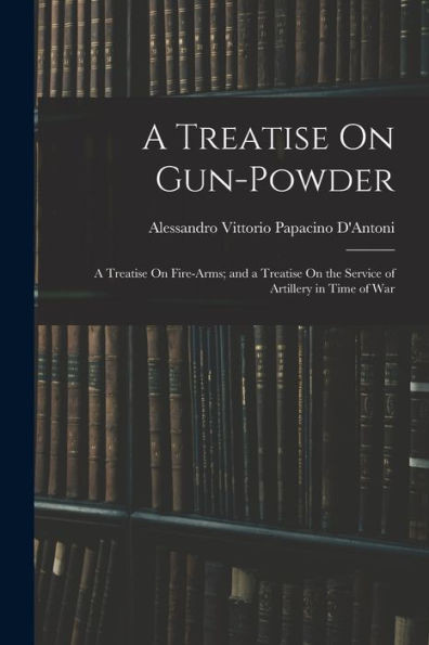 A Treatise On Gun-Powder: A Treatise On Fire-Arms; and a Treatise On the Service of Artillery in Time of War