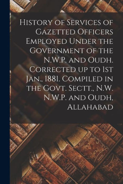History of Services of Gazetted Officers Employed Under the Government of the N.W.P. and Oudh. Corrected up to 1st Jan., 1881. Compiled in the Govt. Sectt., N.W. N.W.P. and Oudh, Allahabad