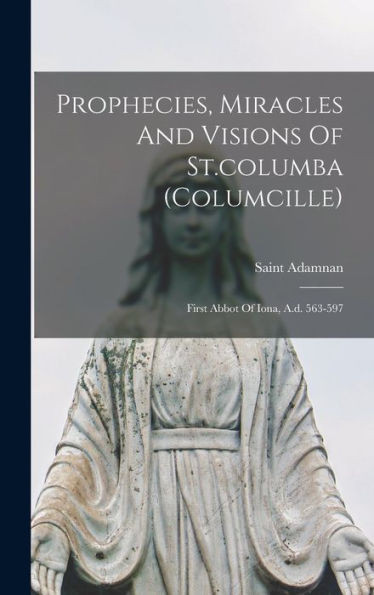 Prophecies, Miracles And Visions Of St.columba (columcille): First Abbot Of Iona, A.d. 563-597