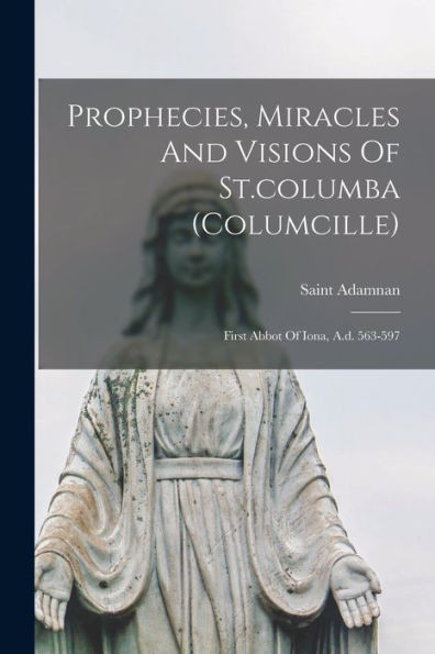 Prophecies, Miracles And Visions Of St.columba (columcille): First Abbot Of Iona, A.d. 563-597