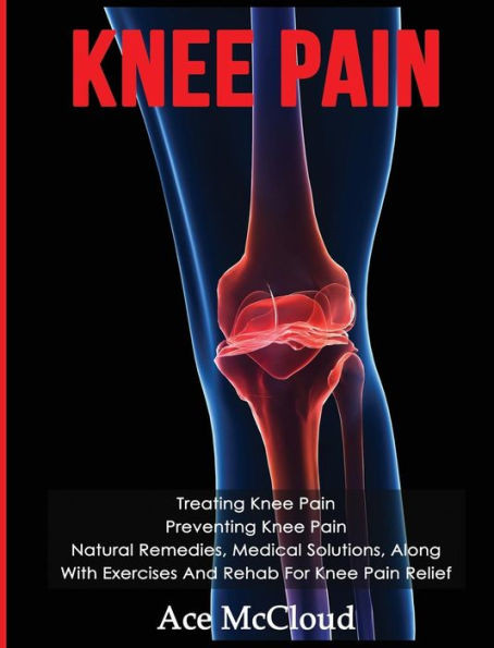 Knee Pain: Treating Knee Pain: Preventing Knee Pain: Natural Remedies, Medical Solutions, Along With Exercises And Rehab For Knee Pain Relief (Exercises And Treatments For Rehabbing And Healing)