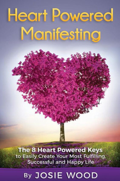 Heart Powered Manifesting: The 8 Heart Powered Keys To Easily Create Your Most Fulfilling, Successful And Happy Life
