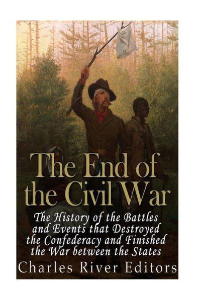 The End Of The Civil War: The History Of The Battles And Events That Destroyed The Confederacy And Finished The War Between The States