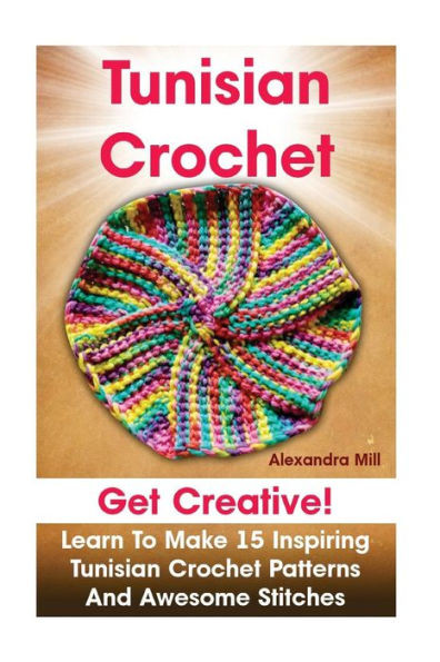 Tunisian Crochet: Get Creative! Learn To Make 15 Inspiring Tunisian Crochet Patterns And Awesome Stitches: (Tunisian Crochet, How To Crochet, Crochet Stitches, Crochet For Dummies, Crochet For Women)