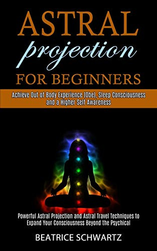 Astral Projection for Beginners: Powerful Astral Projection and Astral Travel Techniques to Expand Your Consciousness Beyond the Psychical (Achieve ... Consciousness and a Higher Self Awareness)