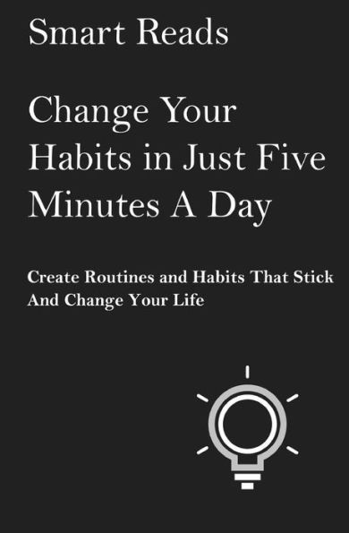 Change Your Habits In Just Five Minutes A Day: Create Routines And Habits That Will Stick And Change Your Life