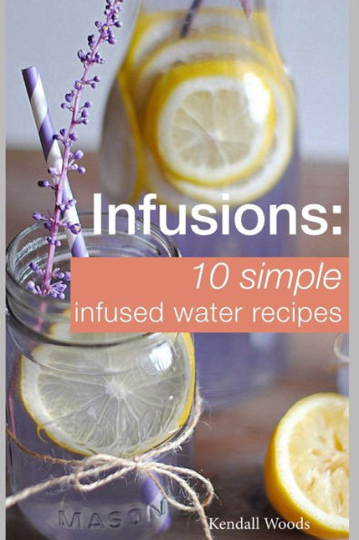 Infusions: 10 Simple Infused Water Recipes: To Make Your Water Taste Great And Live Healthier (Fruit Infused Water Recipes, Water Infusion Recipes)