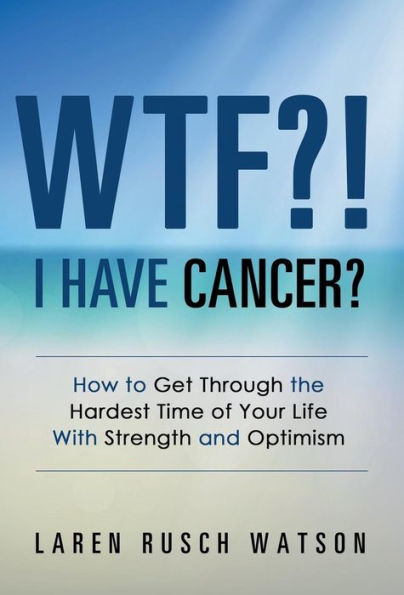Wtf?! I Have Cancer?: How To Get Through The Hardest Time Of Your Life With Strength And Optimism