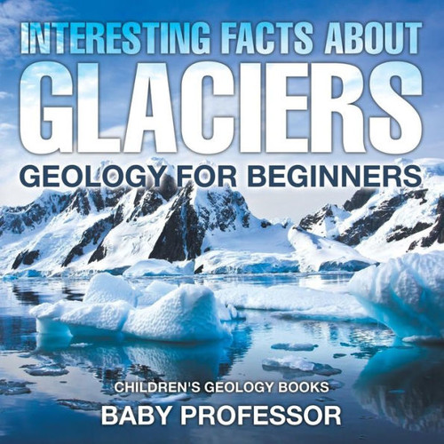 Interesting Facts About Glaciers - Geology For Beginners Children's Geology Books