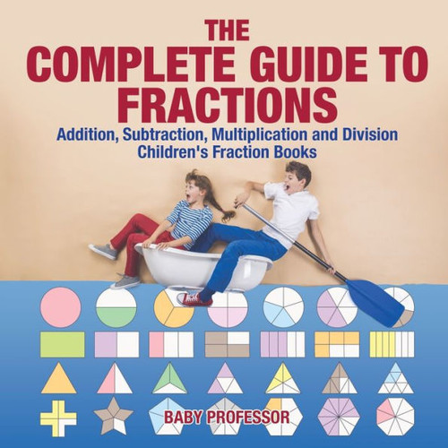 The Complete Guide To Fractions: Addition, Subtraction, Multiplication And Division Children's Fraction Books