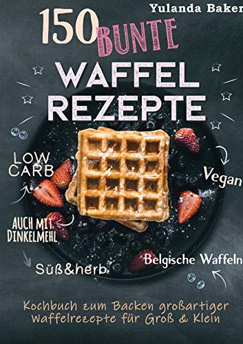 150 bunte Waffel Rezepte: Low Carb, Vegan, auch mit Dinkelmehl, Belgische Waffeln, süß & herb: Kochbuch zum Backen großartiger Waffelrezepte für Groß & Klein (German Edition)