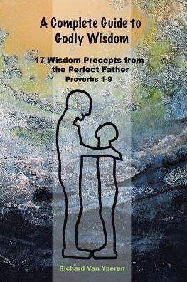 A Complete Guide To Godly Wisdom: 17 Wisdom Precepts From The Perfect Father Proverbs 1-9