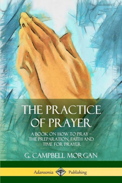 The Practice Of Prayer: A Book On How To Pray - The Preparation, Faith And Time For Prayer
