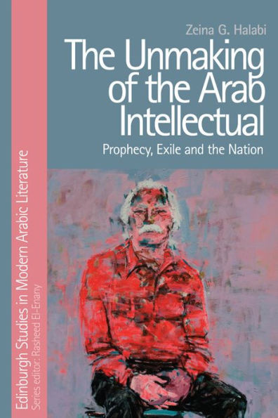 The Unmaking Of The Arab Intellectual: Prophecy, Exile And The Nation (Edinburgh Studies In Modern Arabic Literature)
