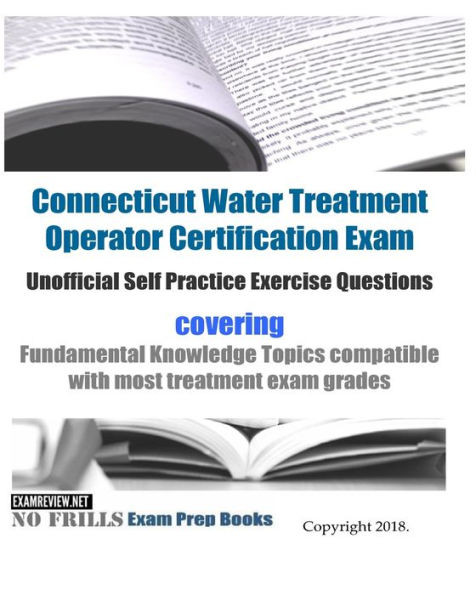 Connecticut Water Treatment Operator Certification Exam Unofficial Self Practice Exercise Questions: covering Fundamental Knowledge Topics compatible with most treatment exam grades