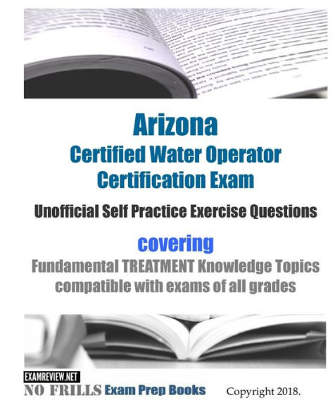 Arizona Certified Water Operator Certification Exam Unofficial Self Practice Exercise Questions: covering Fundamental TREATMENT Knowledge Topics compatible with exams of all grades