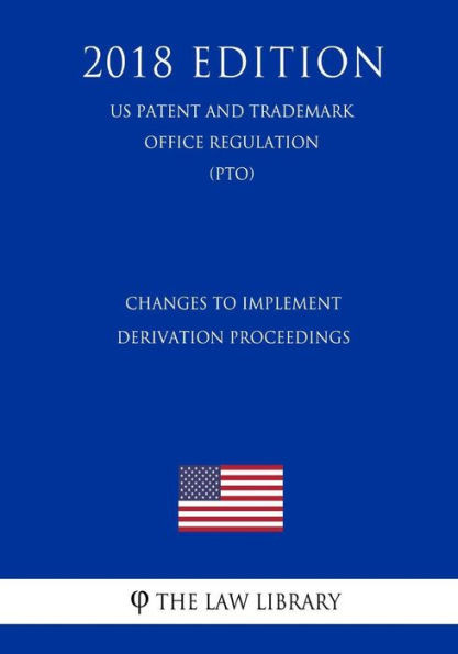 Changes to Implement Derivation Proceedings (US Patent and Trademark Office Regulation) (PTO) (2018 Edition)