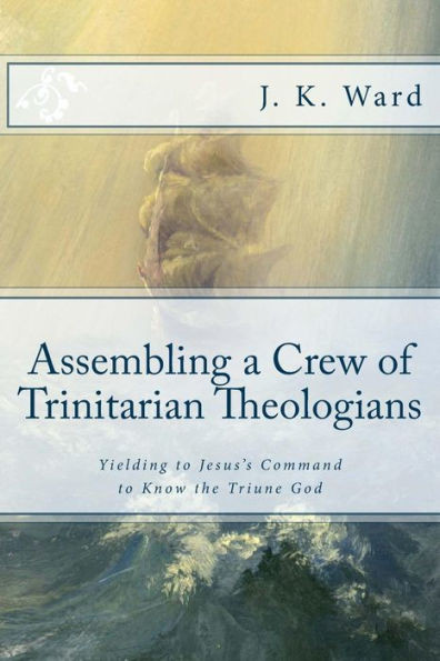 Assembling a Crew of Trinitarian Theologians: Yielding to Jesuss Command to Know the Triune God (First Series: Preparing to Set Sail Under the Banner of Trinitarian Orthodoxy)