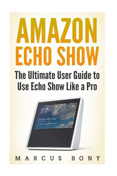 Amazon Echo Show: The Ultimate User Guide to Use Echo Show Like a Pro